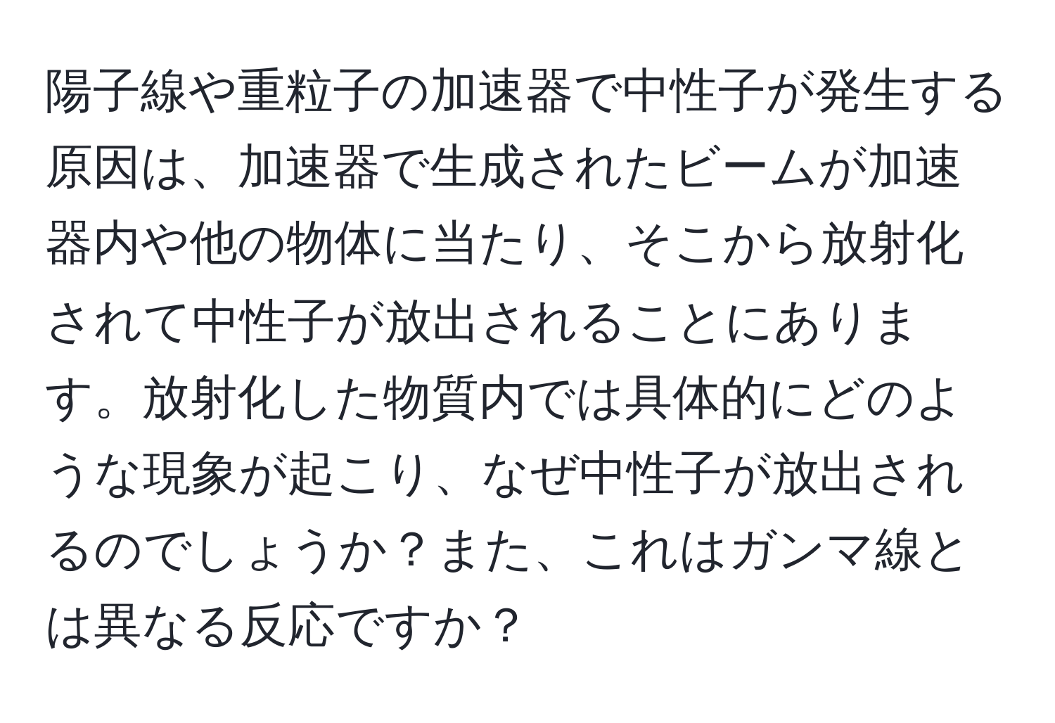 陽子線や重粒子の加速器で中性子が発生する原因は、加速器で生成されたビームが加速器内や他の物体に当たり、そこから放射化されて中性子が放出されることにあります。放射化した物質内では具体的にどのような現象が起こり、なぜ中性子が放出されるのでしょうか？また、これはガンマ線とは異なる反応ですか？