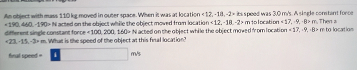 An object with mass 110 kg moved in outer space. When it was at location <12</tex>, -18, -2> its speed was 3.0 m/s. A single constant force
<190,460,-190>N acted on the object while the object moved from location <12</tex>, -18, -2>m to location <17</tex>, -9, -8>m. Then a 
different single constant force <100,200,160>N acted on the object while the object moved from location <17</tex>, -9, -8>m to location
<23</tex>, -15, -3>m What is the speed of the object at this final location? 
final speed =□ m/s