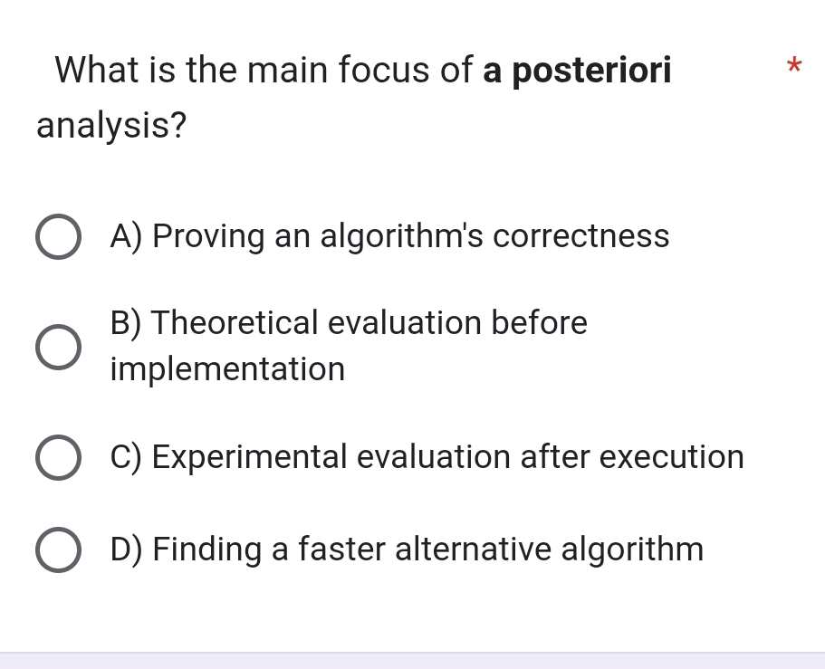 What is the main focus of a posteriori
*
analysis?
A) Proving an algorithm's correctness
B) Theoretical evaluation before
implementation
C) Experimental evaluation after execution
D) Finding a faster alternative algorithm