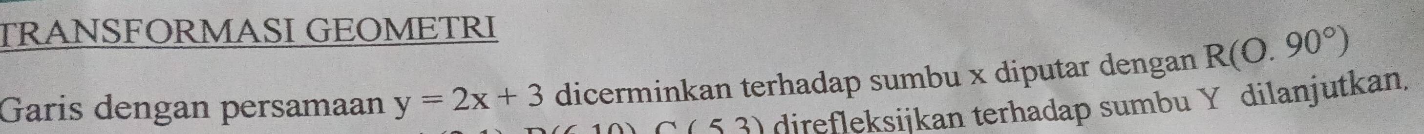 TRANSFORMASI GEOMETRI 
Garis dengan persamaan y=2x+3 dicerminkan terhadap sumbu x diputar dengan R(0.90°)
C(53) direfleksijkan terhadap sumbu Y dilanjutkan,