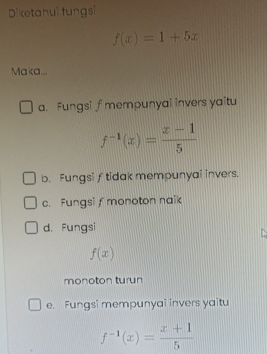 Diketahui fungsi
f(x)=1+5x
Maka...
a. Fungsi f mempunyai invers yaitu
f^(-1)(x)= (x-1)/5 
b. Fungsi f tidak mempunyai invers.
c. Fungsif monoton naik
d. Fungsi
f(x)
monoton turun
e. Fungsi mempunyai invers yaitu
f^(-1)(x)= (x+1)/5 