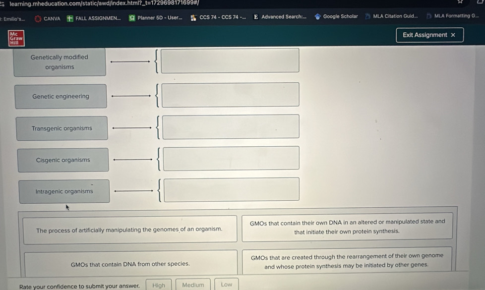 1: Emilio's. CANVA FALL ASSIGNMEN... Planner 5D - User... CCS 74 - CCS 74 -.. E Advanced Search:... Google Scholar MLA Citation Guid... MLA Formatting G...
Exit Assignment ×
Genetically modified
organisms
Genetic engineering
Transgenic organisms
Cisgenic organisms
Intragenic organisms
GMOs that contain their own DNA in an altered or manipulated state and
The process of artificially manipulating the genomes of an organism. that initiate their own protein synthesis.
GMOs that contain DNA from other species. GMOs that are created through the rearrangement of their own genome
and whose protein synthesis may be initiated by other genes.
Rate your confidence to submit your answer. High Medium Low