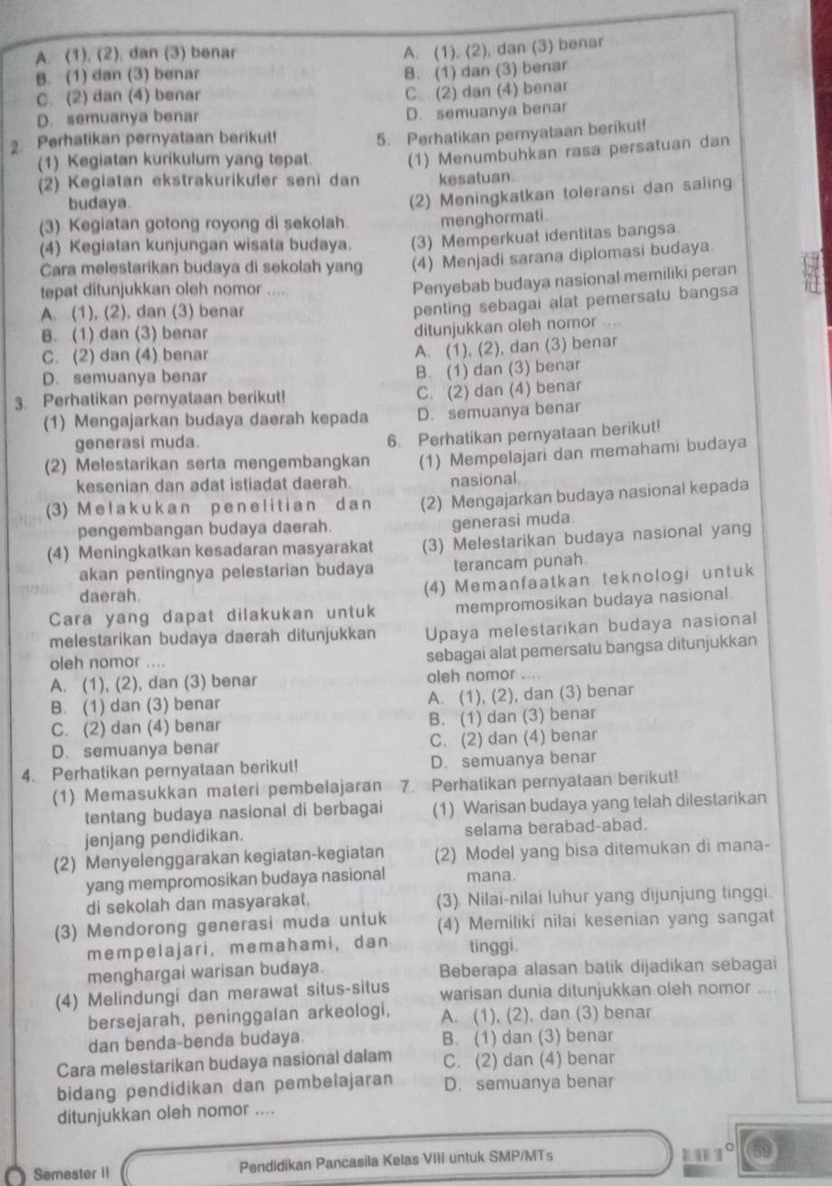 A. (1). (2). dan (3) benar
A. (1), (2), dan (3) benar
B. (1) dan (3) benar
B. (1) dan (3) benar
C. (2) dan (4) benar
C. (2) dan (4) benar
D. semuanya benar
D. semuanya benar
2. Perhatikan pernyataan berikut!
(1) Kegiatan kurikulum yang tepat. 5. Perhatikan pernyataan berikut!
(2) Kegiatan ekstrakurikuler seni dan (1) Menumbuhkan rasa persatuan dan
kesatuan.
budaya.
(3) Kegiatan gotong royong di sekolah. (2) Meningkatkan toleransi dan saling
menghormati.
(4) Kegiatan kunjungan wisata budaya. (3) Memperkuat identitas bangsa.
Cara melestarikan budaya di sekolah yang (4) Menjadi sarana diplomasi budaya.
tepat ditunjukkan oleh nomor ....
Penyebab budaya nasional memiliki peran
A. (1), (2), dan (3) benar
penting sebagai alat pemersatu bangsa
B. (1) dan (3) benar
ditunjukkan oleh nomor .
C. (2) dan (4) benar
A. (1), (2), dan (3) benar
D. semuanya benar B. (1) dan (3) benar
3. Perhatikan pernyataan berikut! C. (2) dan (4) benar
(1) Mengajarkan budaya daerah kepada D. semuanya benar
generasi muda.
6. Perhatikan pernyataan berikut!
(2) Melestarikan serta mengembangkan (1) Mempelajari dan memahami budaya
kesenian dan adat istiadat daerah.
nasional
(3) M elak ukan p en e litian da n (2) Mengajarkan budaya nasional kepada
pengembangan budaya daerah.
generasi muda.
(4) Meningkatkan kesadaran masyarakat (3) Melestarikan budaya nasional yang
akan pentingnya pelestarian budaya terancam punah
daerah.
(4) Memanfaatkan teknologi untuk
Cara yang dapat dilakukan untuk mempromosikan budaya nasional.
melestarikan budaya daerah ditunjukkan Upaya melestarikan budaya nasional
oleh nomor ....
sebagai alat pemersatu bangsa ditunjukkan
A. (1), (2), dan (3) benar oleh nomor ....
B. (1) dan (3) benar A. (1), (2), dan (3) benar
C. (2) dan (4) benar B. (1) dan (3) benar
D. semuanya benar C. (2) dan (4) benar
4. Perhatikan pernyataan berikut! D. semuanya benar
(1) Memasukkan materi pembelajaran 7. Perhatikan pernyataan berikut!
tentang budaya nasional di berbagai (1) Warisan budaya yang telah dilestarikan
jenjang pendidikan. selama berabad-abad.
(2) Menyelenggarakan kegiatan-kegiatan (2) Model yang bisa ditemukan di mana-
yang mempromosikan budaya nasional mana.
di sekolah dan masyarakat. (3) Nilai-nilai luhur yang dijunjung tinggi.
(3) Mendorong generasi muda untuk (4) Memiliki nilai kesenian yang sangat
mempelajari， memahami， dan tinggi.
menghargai warisan budaya. Beberapa alasan batik dijadikan sebagai
(4) Melindungi dan merawat situs-situs warisan dunia ditunjukkan oleh nomor ....
bersejarah, peninggalan arkeologi, A. (1), (2), dan (3) benar
dan benda-benda budaya B. (1) dan (3) benar
Cara melestarikan budaya nasional dalam C. (2) dan (4) benar
bidang pendidikan dan pembelajaran D. semuanya benar
ditunjukkan oleh nomor ....
Semester II Pendidikan Pancasila Kelas VIII untuk SMP/MTs
1°