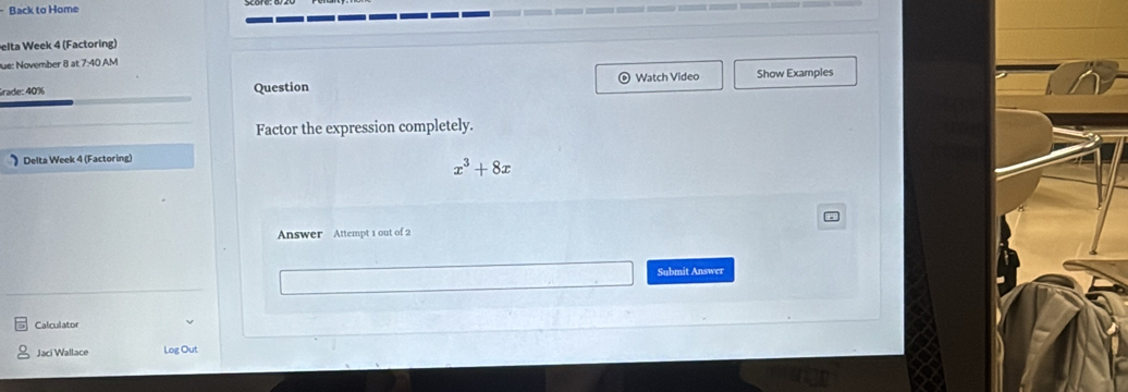 Back to Home 
elta Week 4 (Factoring) 
fue: November 8 at 7:40 AM 
Grade: 40% Question Watch Video Show Examples 
Factor the expression completely. 
) Delta Week 4 (Factoring)
x^3+8x
Answer Attempt 1 out of 2 
Submit Answer 
Calculator 
Jaci Wallace Log Out