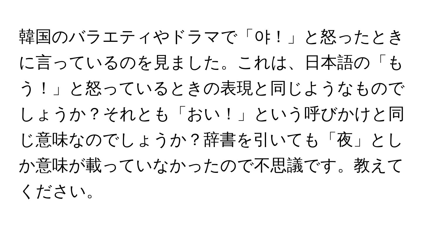 韓国のバラエティやドラマで「야！」と怒ったときに言っているのを見ました。これは、日本語の「もう！」と怒っているときの表現と同じようなものでしょうか？それとも「おい！」という呼びかけと同じ意味なのでしょうか？辞書を引いても「夜」としか意味が載っていなかったので不思議です。教えてください。