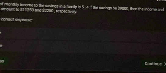 of monthly income to the savings in a family is 5 : 4 If the savings be $9000, then the income and 
amount to $11250 and $2250 , respectively. 
correct response 
us Continue 》