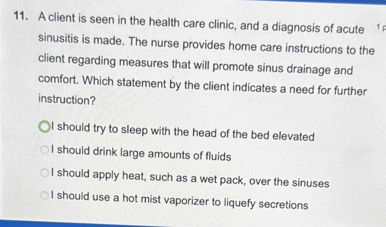 A client is seen in the health care clinic, and a diagnosis of acute 1p
sinusitis is made. The nurse provides home care instructions to the
client regarding measures that will promote sinus drainage and
comfort. Which statement by the client indicates a need for further
instruction?
I should try to sleep with the head of the bed elevated
I should drink large amounts of fluids
I should apply heat, such as a wet pack, over the sinuses
I should use a hot mist vaporizer to liquefy secretions