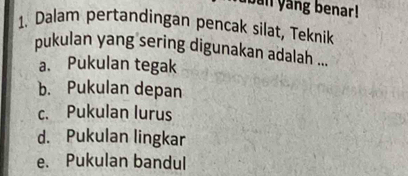 ban yang benar !
1. Dalam pertandingan pencak silat, Teknik
pukulan yang sering digunakan adalah ...
a. Pukulan tegak
b. Pukulan depan
c. Pukulan lurus
d. Pukulan lingkar
e. Pukulan bandul