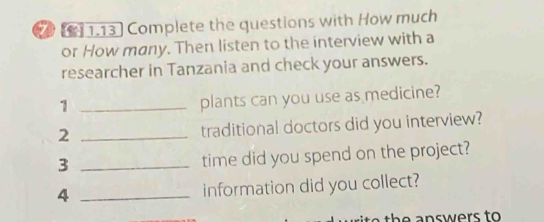 2 [] 1.13] Complete the questions with How much 
or How many. Then listen to the interview with a 
researcher in Tanzania and check your answers. 
_1 
plants can you use as medicine? 
_2 
traditional doctors did you interview? 
_3 
time did you spend on the project? 
_4 
information did you collect? 
to th e answers to