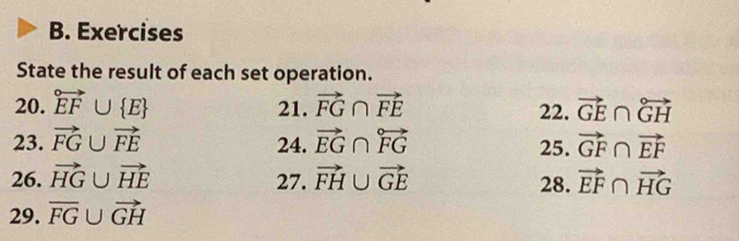 Exercises 
State the result of each set operation. 
20. vector EF∪  E 21. vector FG∩ vector FE 22. vector GE∩ overleftrightarrow GH
23. vector FG∪ vector FE 24. vector EG∩ overleftrightarrow FG vector GF∩ vector EF
25. 
26. vector HG∪ vector HE 27. vector FH∪ vector GE 28. vector EF∩ vector HG
29. overline FG∪ vector GH