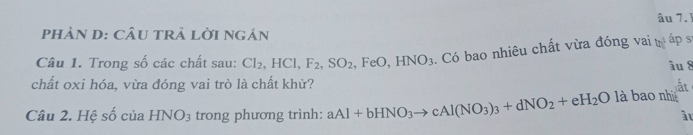 âu 7.1 
PHÀN D: CÂU TRẢ LỜI NGÂN 
Câu 1. Trong số các chất sau: Cl_2, HCl, F_2, SO_2 ,FeO, HNO_3. Có bao nhiêu chất vừa đóng vai trị áp s 
âu 8 
chất oxi hóa, vừa đóng vai trò là chất khử? ất 
Câu 2. Hệ shat O của HNO_3 trong phương trình: aAl+bHNO_3to cAl(NO_3)_3+dNO_2+eH_2O
là bao nhiề 
àl