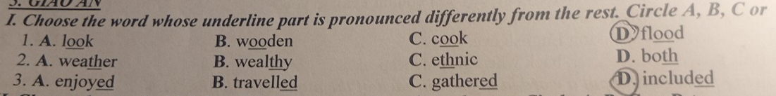 Choose the word whose underline part is pronounced differently from the rest. Circle A, B, C or
1. A. look B. wooden C. cook Dyflood
2. A. weather B. wealthy C. ethnic D. both
3. A. enjoyed B. travelled C. gathered D. included