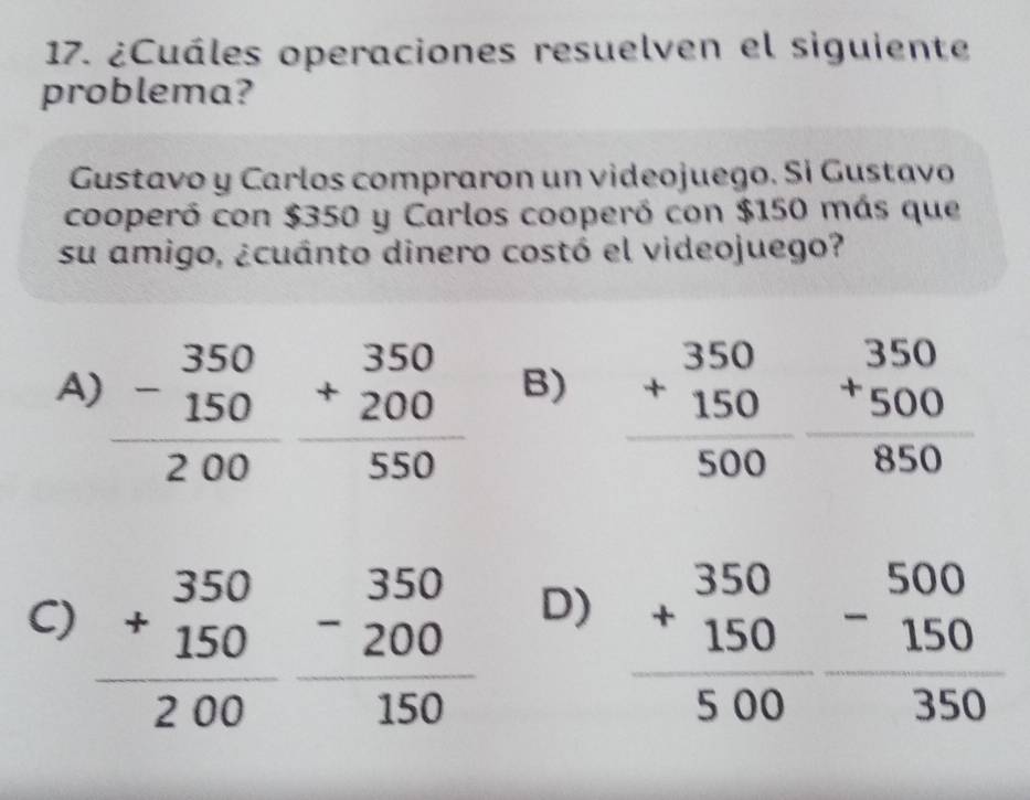 ¿Cuáles operaciones resuelven el siguiente
problema?
Gustavo y Carlos compraron un videojuego. Si Gustavo
cooperó con $350 y Carlos cooperó con $150 más que
su amigo, ¿cuánto dinero costó el videojuego?
A) frac beginarrayr 350 -150endarray 200 beginarrayr 350 +200 hline 550endarray beginarrayr 350 +150 hline 500endarray beginarrayr 350 +500 850 hline endarray
B)
C) frac +beginarrayr 350 150endarray 200frac -beginarrayr 350 200endarray 150
D) frac +beginarrayr 350 150endarray 500beginarrayr 5150  150/350 endarray