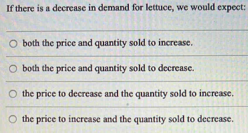 If there is a decrease in demand for lettuce, we would expect:
both the price and quantity sold to increase.
both the price and quantity sold to decrease.
the price to decrease and the quantity sold to increase.
the price to increase and the quantity sold to decrease.