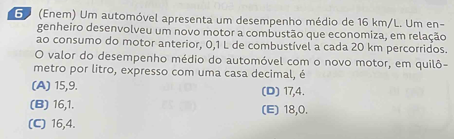 6 (Enem) Um automóvel apresenta um desempenho médio de 16 km/L. Um en-
genheiro desenvolveu um novo motor a combustão que economiza, em relação
ao consumo do motor anterior, 0,1 L de combustível a cada 20 km percorridos.
O valor do desempenho médio do automóvel com o novo motor, em quilô-
metro por litro, expresso com uma casa decimal, é
(A) 15, 9. (D) 17, 4.
(B) 16, 1.
(E) 18, 0.
(C) 16, 4.