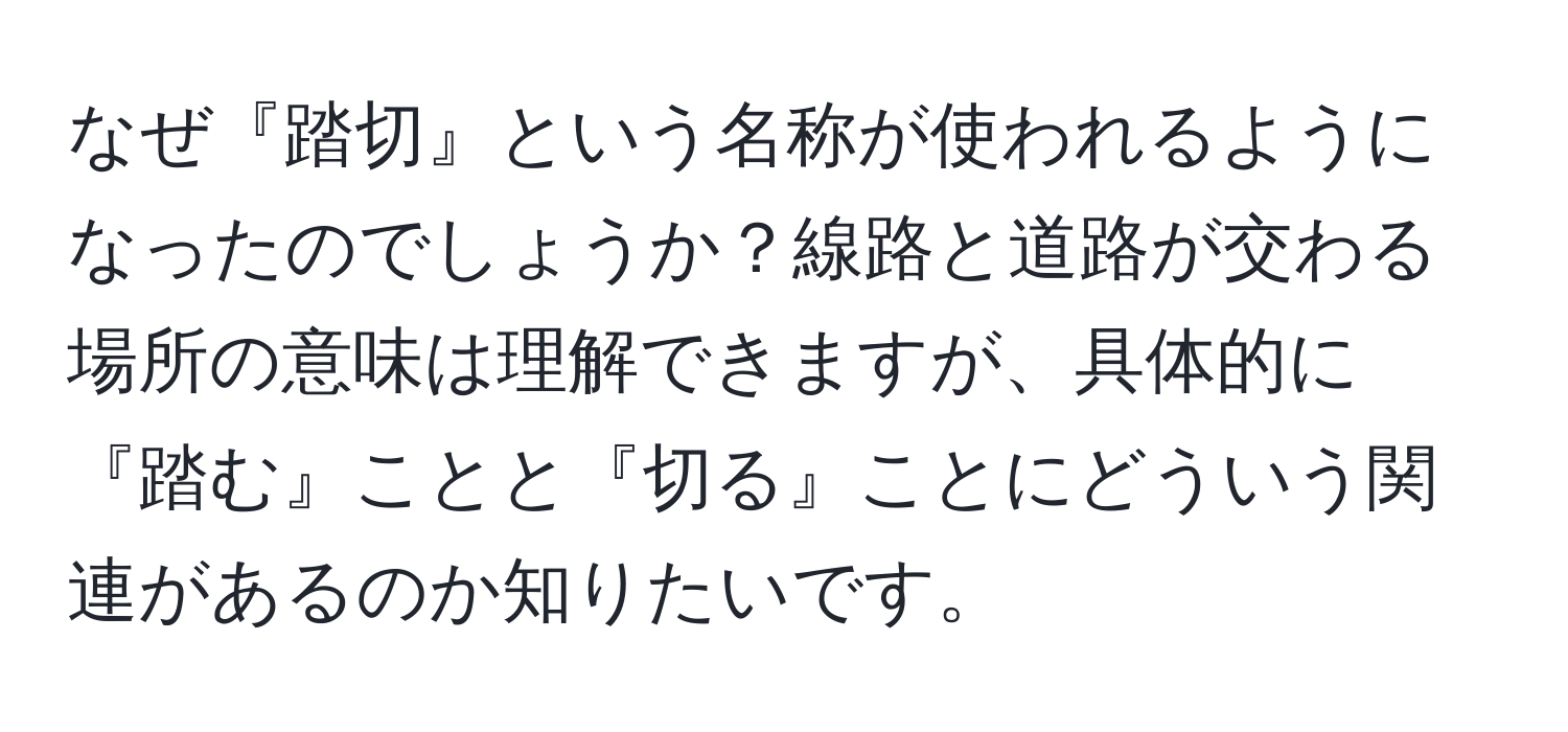 なぜ『踏切』という名称が使われるようになったのでしょうか？線路と道路が交わる場所の意味は理解できますが、具体的に『踏む』ことと『切る』ことにどういう関連があるのか知りたいです。