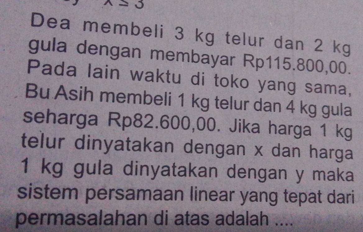 wedge =3
Dea membeli 3 kg telur dan 2 kg
gula dengan membayar Rp115.800,00. 
Pada lain waktu di toko yang sama, 
Bu Asih membeli 1 kg telur dan 4 kg gula 
seharga Rp82.600,00. Jika harga 1 kg
telur dinyatakan dengan x dan harga
1 kg gula dinyatakan dengan y maka 
sistem persamaan linear yang tepat dari 
permasalahan di atas adalah ....