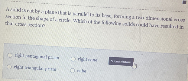 A solid is cut by a plane that is parallel to its base, forming a two-dimensional cross
section in the shape of a circle. Which of the following solids could have resulted in
that cross section?
right pentagonal prism right cone Submit Answer
right triangular prism cube