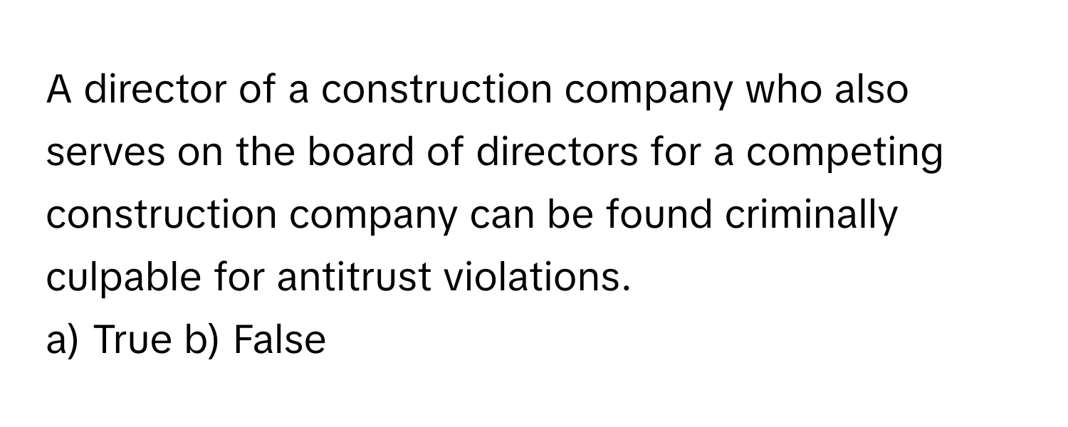 A director of a construction company who also serves on the board of directors for a competing construction company can be found criminally culpable for antitrust violations. 

a) True b) False