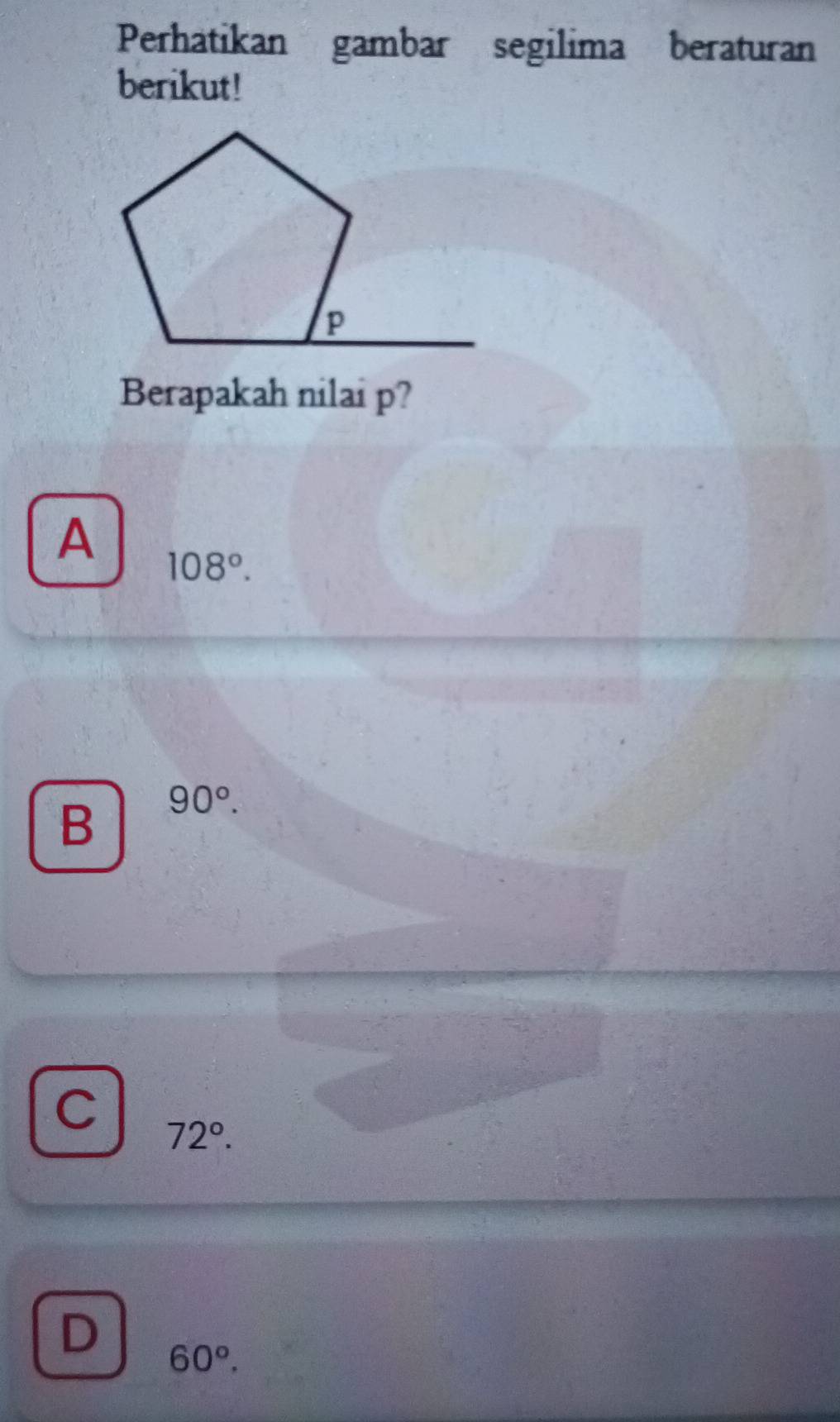 Perhatikan gambar segilima beraturan
berikut!
Berapakah nilai p?
A 108°.
B 90°.
C 72°.
D 60°.