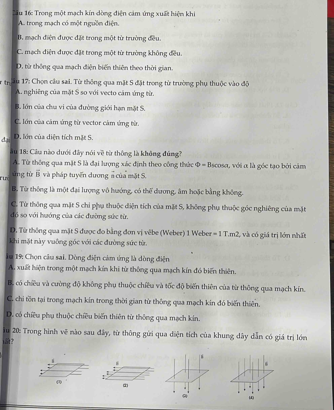 âu 16: Trong một mạch kín dòng điện cảm ứng xuất hiện khi
A. trong mạch có một nguồn điện.
B. mạch điện được đặt trong một từ trường đều.
C. mạch điện được đặt trong một từ trường không đều.
D. từ thông qua mạch điện biến thiên theo thời gian.
tru  1âu 17: Chọn câu sai. Từ thông qua mặt S đặt trong từ trường phụ thuộc vào độ
A. nghiêng của mặt S so với vecto cảm ứng từ.
B. lớn của chu vi của đường giới hạn mặt S.
C. lớn của cảm ứng từ vector cảm ứng từ.
đại D. lớn của diện tích mặt S.
âu 18: Câu nào dưới đây nói về từ thông là không đúng?
A. Từ thông qua mặt S là đại lượng xác định theo công thức Phi =Bsc osα, với α là góc tạo bởi cảm
ruà ứng từ vector B và pháp tuyến dương n của mặt S.
B. Từ thông là một đại lượng vô hướng, có thể dương, âm hoặc bằng không.
C. Từ thông qua mặt S chỉ phụ thuộc diện tích của mặt S, không phụ thuộc góc nghiêng của mặt
đó so với hướng của các đường sức từ.
D. Từ thông qua mặt S được đo bằng đơn vị vêbe (Weber) 1 Weber =1T.m2 , và có giá trị lớn nhất
khi mặt này vuông góc với các đường sức từ.
ầu 19: Chọn câu sai. Dòng điện cảm ứng là dòng điện
A. xuất hiện trong một mạch kín khi từ thông qua mạch kín đó biến thiên.
B. có chiều và cường độ không phụ thuộc chiều và tốc độ biến thiên của từ thông qua mạch kín.
C. chỉ tồn tại trong mạch kín trong thời gian từ thông qua mạch kín đó biến thiên.
D. có chiều phụ thuộc chiều biến thiên từ thông qua mạch kín.
ầu 20: Trong hình vẽ nào sau đây, từ thông gửi qua diện tích của khung dây dẫn có giá trị lớn
lất?
B
B
B
(1) (2)
(3) (4)