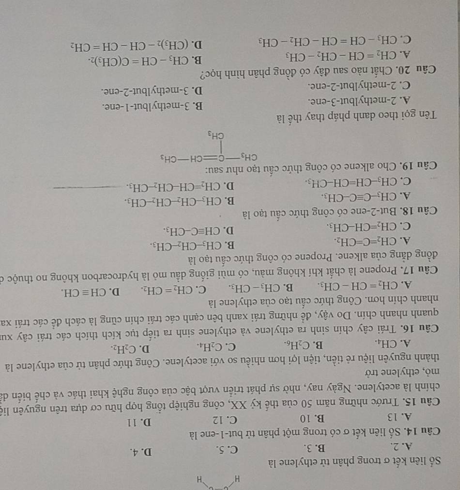 Số liên kết σ trong phân tử ethylene là
A. 2. B. 3. C. 5. D. 4.
Câu 14. Số liên kết σ có trong một phân tử but-1-ene là
A. 13 B. 10 C. 12 D. 1 1
Câu 15. Trước những năm 50 của thế kỷ XX, công nghiệp tổng hợp hữu cơ dựa trên nguyên liệ
chính là acetylene. Ngày nay, nhờ sự phát triển vượt bậc của công nghệ khai thác và chế biến dả
mỏ, ethylene trở
thành nguyên liệu rẻ tiền, tiện lợi hơn nhiều so với acetylene. Công thức phân tử của ethylene là
A. CH_4. B. C_2H_6. C. C_2H_4. D. C_2H_2.
Câu 16. Trái cây chín sinh ra ethylene và ethylene sinh ra tiếp tục kích thích các trái cây xur
quanh nhanh chín. Do vậy, để những trái xanh bên cạnh các trái chín cũng là cách để các trái xa
nhanh chín hơn. Công thức cấu tạo của ethylene là
A. CH_2=CH-CH_3. B. CH_3-CH_3. C. CH_2=CH_2. D. CHequiv CH.
Câu 17. Propene là chất khí không màu, có mùi giống dầu mỏ là hydrocarbon không no thuộc ở
đồng dẳng của alkene. Propene có công thức cấu tạo là
A. CH_2=C=CH_2.
B. CH_3-CH_2-CH_3.
C. CH_2=CH-CH_3.
D. CHequiv C-CH_3.
Câu 18. But-2-ene có công thức cấu tạo là
A. CH_3-Cequiv C-CH_3.
B. CH_3-CH_2-CH_2-CH_3.
C. CH_3-CH=CH-CH_3.
D. CH_2=CH-CH_2-CH_3. _
Câu 19. Cho alkene có công thức cầu tạo như sau:
beginarrayr CH_3-Cequiv CH-CH_3 CH_3endarray
Tên gọi theo danh pháp thay thế là
A. 2-methylbut-3-ene. B. 3-methylbut-1-ene.
C. 2-methylbut-2-ene. D. 3-methylbut-2-ene.
Câu 20. Chất nào sau đây có đồng phân hình học?
B.
A. CH_2=CH-CH_2-CH_3 CH_3-CH=C(CH_3)_2.
C. CH_3-CH=CH-CH_2-CH_3
D. (CH_3)_2-CH-CH=CH_2