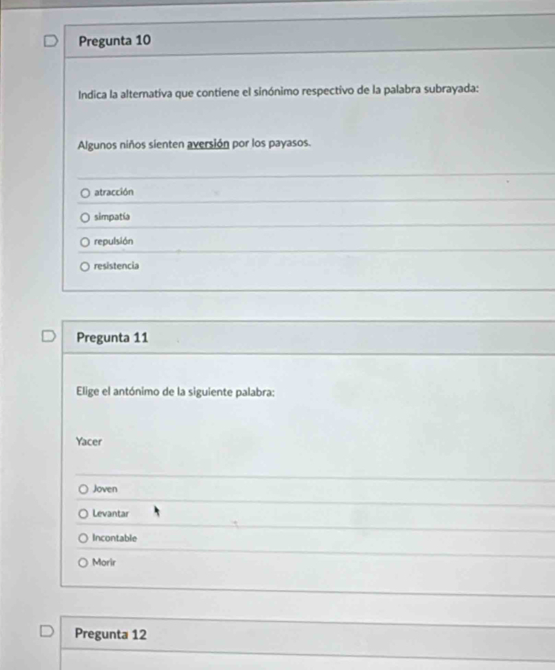 Pregunta 10
Indica la alternativa que contiene el sinónimo respectivo de la palabra subrayada:
Algunos niños sienten aversión por los payasos.
atracción
simpatía
repulsión
resistencia
Pregunta 11
Elige el antónimo de la siguiente palabra:
Yacer
Joven
Levantar
Incontable
Morir
Pregunta 12