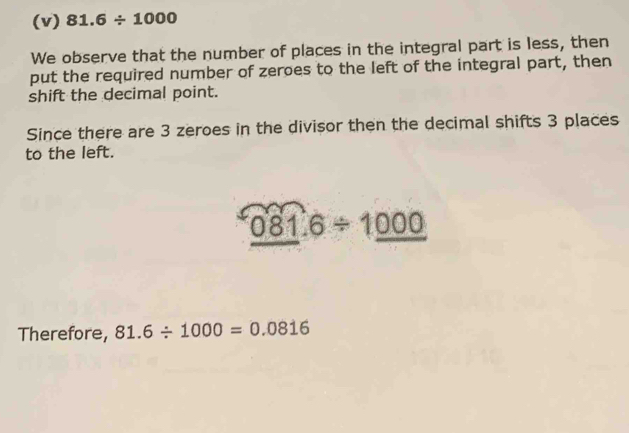 81.6/ 1000
We observe that the number of places in the integral part is less, then 
put the required number of zeroes to the left of the integral part, then 
shift the decimal point. 
Since there are 3 zeroes in the divisor then the decimal shifts 3 places 
to the left.
081.6/ 1000
Therefore, 81.6/ 1000=0.0816