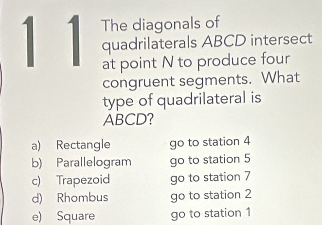 1 1 The diagonals of
quadrilaterals ABCD intersect
at point N to produce four
congruent segments. What
type of quadrilateral is
ABCD?
a) Rectangle go to station 4
b) Parallelogram go to station 5
c) Trapezoid go to station 7
d) Rhombus go to station 2
e) Square go to station 1