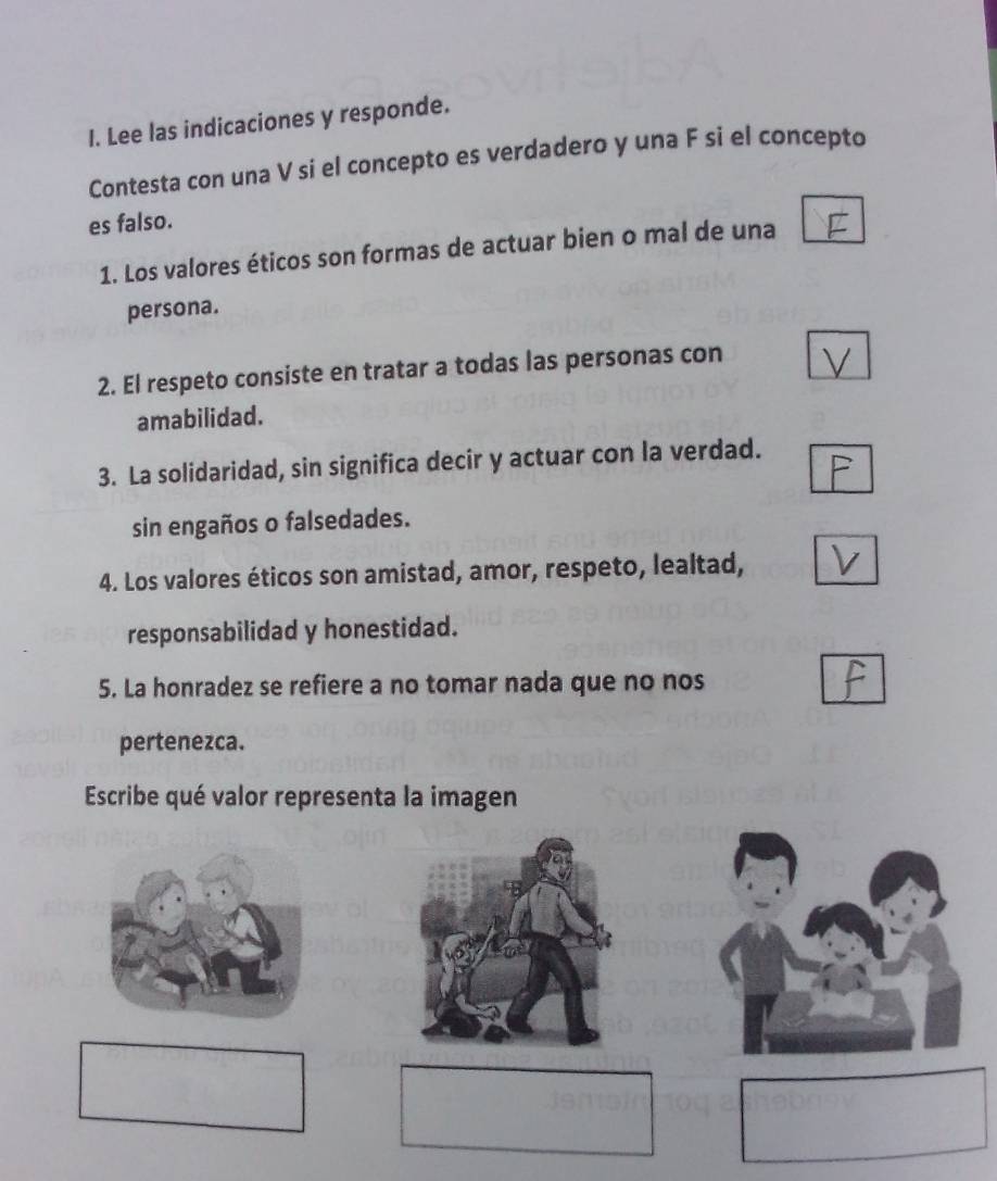 Lee las indicaciones y responde. 
Contesta con una V si el concepto es verdadero y una F si el concepto 
es falso. 
1. Los valores éticos son formas de actuar bien o mal de una 
persona. 
2. El respeto consiste en tratar a todas las personas con 
amabilidad. 
3. La solidaridad, sin significa decir y actuar con la verdad. 
sin engaños o falsedades. 
4. Los valores éticos son amistad, amor, respeto, lealtad, 
responsabilidad y honestidad. 
5. La honradez se refiere a no tomar nada que no nos 
pertenezca. 
Escribe qué valor representa la imagen