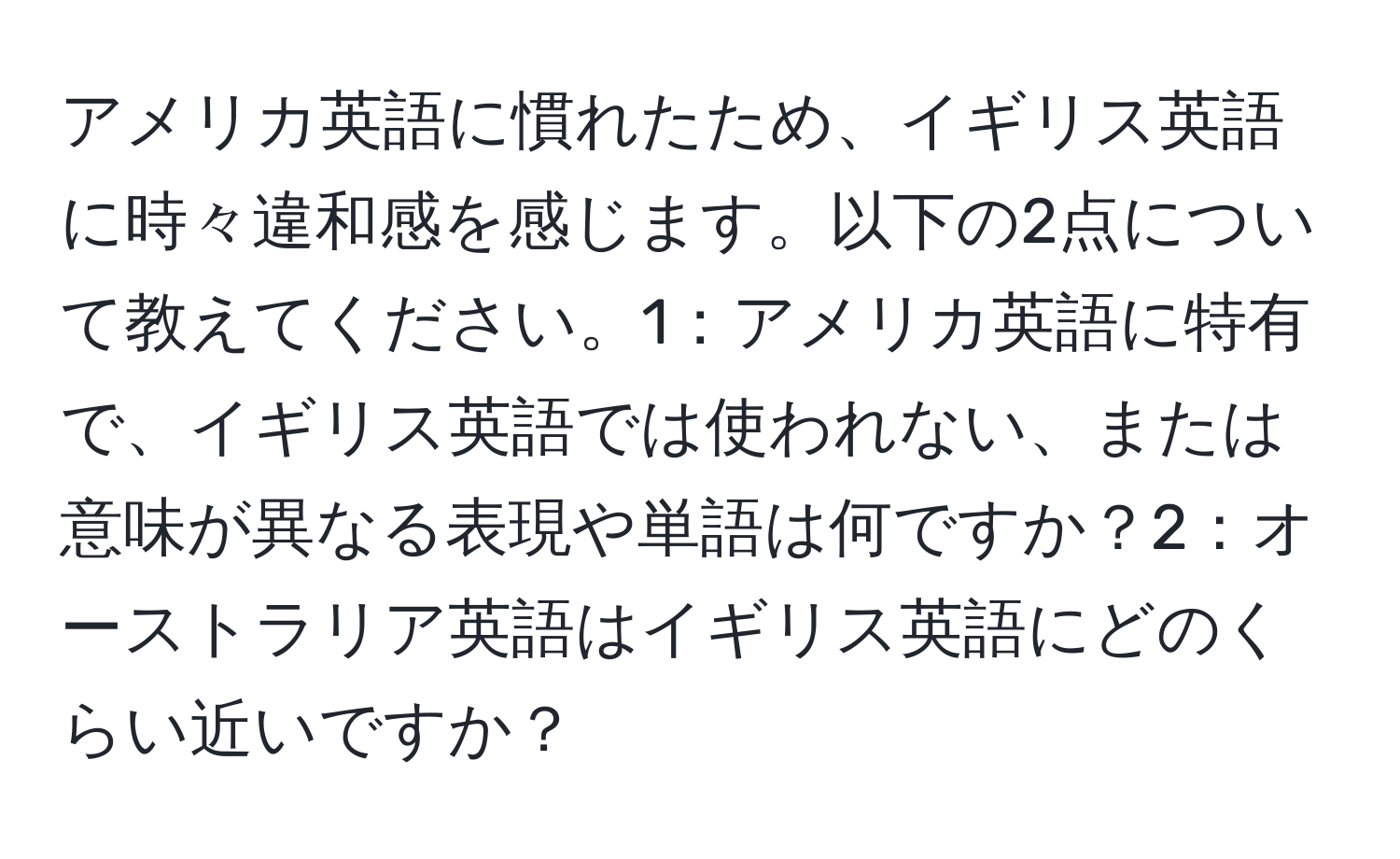 アメリカ英語に慣れたため、イギリス英語に時々違和感を感じます。以下の2点について教えてください。1：アメリカ英語に特有で、イギリス英語では使われない、または意味が異なる表現や単語は何ですか？2：オーストラリア英語はイギリス英語にどのくらい近いですか？