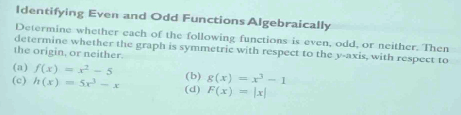 Identifying Even and Odd Functions Algebraically 
Determine whether each of the following functions is even, odd, or neither. Then 
determine whether the graph is symmetric with respect to the y-axis, with respect to 
the origin, or neither. 
(a) f(x)=x^2-5
(c) h(x)=5x^3-x
(b) g(x)=x^3-1
(d) F(x)=|x|