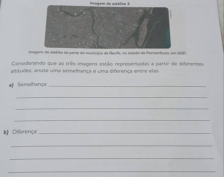 Imagem de satélite 3 
Imagens de satélite de parte do município de Recife, no estado de Pernambuco, em 2021. 
Considerando que as três imagens estão representadas a partir de diferentes 
altitudes, anote uma semelhança e uma diferença entre elas. 
a) Semelhança:_ 
_ 
_ 
_ 
b) Diferença:_ 
_ 
_ 
_