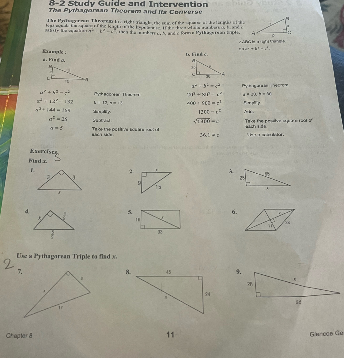 8-2 Study Guide and Intervention
The Pythagorean Theorem and Its Converse
The Pythagorean Theorem In a right triangle, the sum of the squares of the lengths of the
legs equals the square of the length of the hypotenuse. If the three whole numbers a, b, and c
satisfy the equation a^2+b^2=c^2 , then the numbers a, b, and c form a Pythagorean triple.
△ ABC is a right triangle.
soa^2+b^2=c^2.
Example : b. Find c.
a. Find a.
a^2+b^2=c^2 Pythagorean Theorem
a^2+b^2=c^2 Pythagorean Theorem a=20,b=30
20^2+30^2=c^2
a^2+12^2=132 b=12,c=13 Simplify.
400+900=c^2
a^2+144=169 Simplify. 1300=c^2 Add.
a^2=25 Subtract. Take the positive square root of
sqrt(1300)=c
each side.
a=5 Take the positive square root of
each side. 36.1approx c Use a calculator.
Exercises
Find x.
1.
2.
3.
4.
5.
6.
x
28
11
Use a Pythagorean Triple to find x.
8.
9.
Chapter 8
11
Glencoe Ge