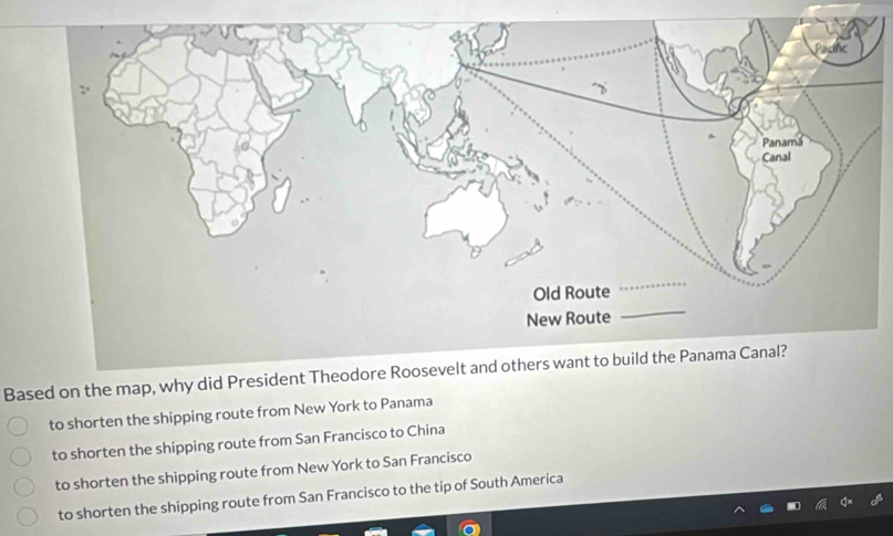 Based on the map, why did President Theodore Roosevelt and others want to build the Panama Canal?
to shorten the shipping route from New York to Panama
to shorten the shipping route from San Francisco to China
to shorten the shipping route from New York to San Francisco
to shorten the shipping route from San Francisco to the tip of South America