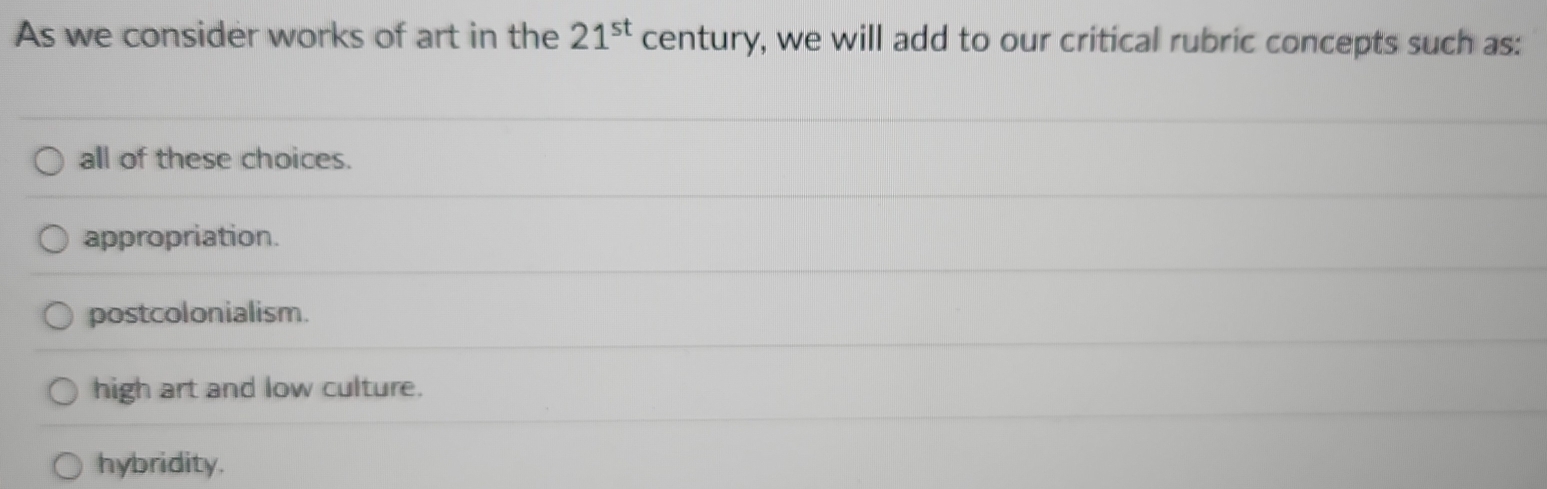 As we consider works of art in the 21^(st) century, we will add to our critical rubric concepts such as:
all of these choices.
appropriation.
postcolonialism.
high art and low culture.
hybridity.