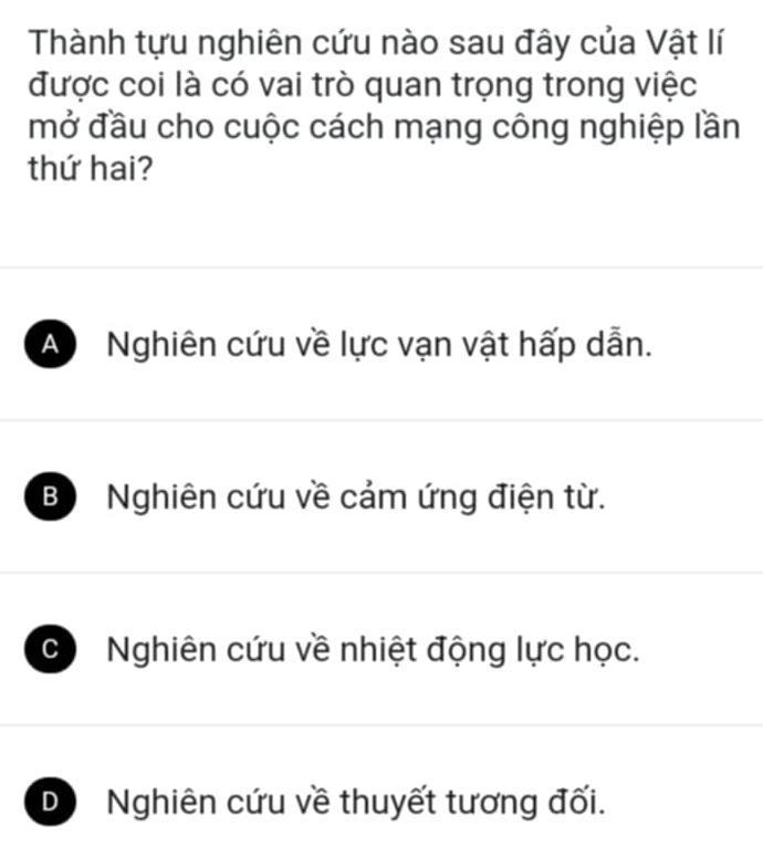 Thành tựu nghiên cứu nào sau đây của Vật lí
được coi là có vai trò quan trọng trong việc
mở đầu cho cuộc cách mạng công nghiệp lần
thứ hai?
A Nghiên cứu về lực vạn vật hấp dẫn.
B Nghiên cứu về cảm ứng điện từ.
C Nghiên cứu về nhiệt động lực học.
D Nghiên cứu về thuyết tương đối.