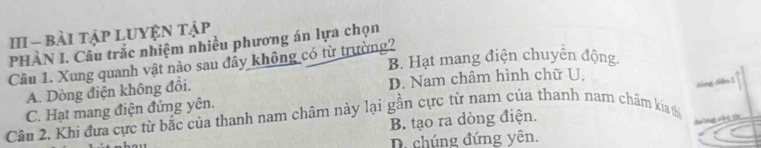 III - bài tậP LUYỆN tập
PHÀN I. Câu trắc nhiệm nhiều phương án lựa chọn
B. Hạt mang điện chuyển động.
Câu 1. Xung quanh vật nào sau đầy không có từ trường?
Mng diễn 1
A. Dòng điện không đổi. D. Nam châm hình chữ U.
C. Hạt mang điện đứng yên.
Câu 2. Khi đựa cực từ bắc của thanh nam châm này lại gần cực từ nam của thanh nam châm kía thị
B. tạo ra dòng điện.
duờng rúé
D. chúng đứng yên.