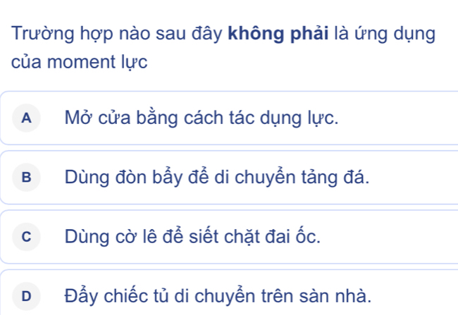 Trường hợp nào sau đây không phải là ứng dụng
của moment lực
A Mở cửa bằng cách tác dụng lực.
B Dùng đòn bầy để di chuyển tảng đá.
c Dùng cờ lê để siết chặt đai ốc.
D Đẫy chiếc tủ di chuyễn trên sàn nhà.