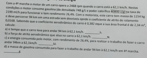 Com a 4^3 marcha o motor de um carro opera a 2468 rpm quando o carro está a 62,1 km/h. Nestas 
condições o motor consome gasolina (de densidade 748 g/L e poder calorífico 40800 J/g) na taxa de
2199 ml/h para funcionar e tem rendimento 26,4%. Com o motorista, este carro tem massa de 1154 kg
e deve percorrer 94 km em uma estrada sem desníveis opnde o coeficiente de atrito de rolamento
0,0168. Sabemdo que o coeficiente aerodinâmico do carro é 0,382 eque a sua área frontal é de 
calcule: 2,34m^2
a) o tempo que o carro leva para andar 94 km à 62,1 km/h. h. 
b) a força de atrito aerodinâmico que atua no carro a 62,1 km/h. _N. 
c) a energia consumida pelo motor, com rendimento de 26,4%, para realizar o trabalho de fazer o carro 
andar 94km a 62,1km/h. _ kJ. 
_d) a massa de gasolina consumida para fazer o trabalho de andar 94 km à 62,1 km/h em 4^3 marcha. 
_B.