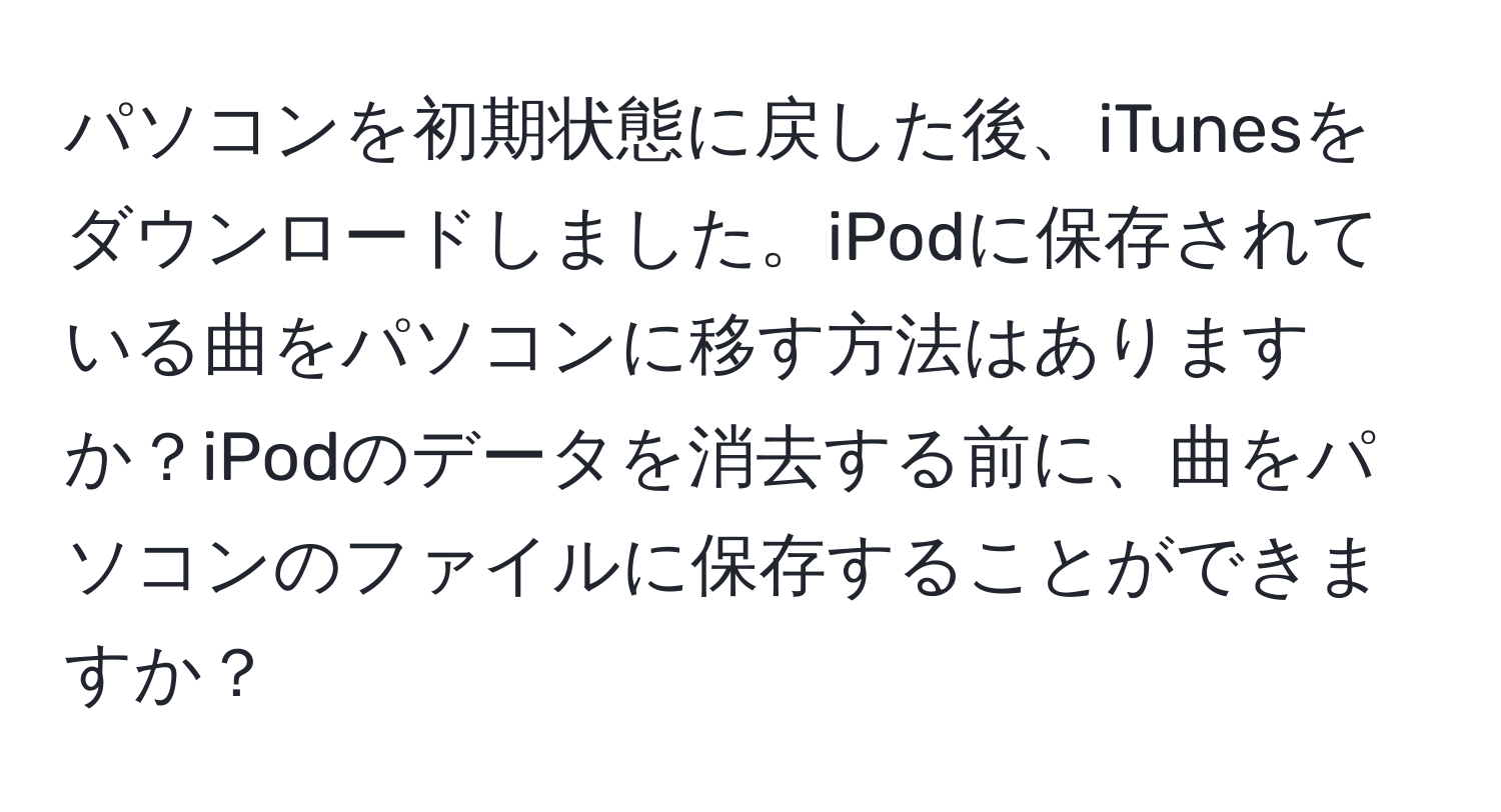 パソコンを初期状態に戻した後、iTunesをダウンロードしました。iPodに保存されている曲をパソコンに移す方法はありますか？iPodのデータを消去する前に、曲をパソコンのファイルに保存することができますか？