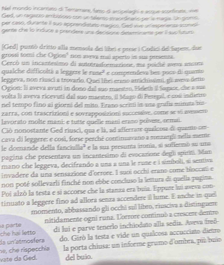 Nel mondo incantato di Terramare, fatto di arcipelaghi e acque aconficate, we
Ged, un ragazzo ambíioro con un telanto siaendtraño paría rragía. Un gemo,
per caso, dutante 1l sue apprendistato magico, Ged vive un fesperente sconel
gante che lo induce a prendere una decsione determinante par il sup futum.
[Ged] puntó dritto alla mensola del libró e prese i Codici del Sapere, due
grossi tomi che 0gion^3 non axeva maí aparto in sua presanza
Cercó un incantesimo di autotrasionmazione, ma poiché aveva anonra
qualche difficoltà a leggere le rune² e comprendera ben poso di quamo
leggeva, non riusci a trovarlo. Quai libri erano autichissimi, gli aveva detto
Ogion: li aveva avuti in dono dal suo maestro, Heleth il Sagace, che a sua
volta lí aveva ricevutí dal suo maestro, il Mago di Peregal, e cosi indietro
nel tempo fino ai giorní del mito. Erano scrittí in una grafía minuta biz-
zarra, con trascrizioni e sovrapposizioni successive, come se vi avesseno
lavorato molte mani: e tutte quelle mani erano polvere, ormai.
Ciò nonostante Ged riusci, qua e là, ad afferrare qualcosa di quanto cer
cava di leggere: e cosi, forse perché continuavano a ronzargli nella mente
le domande della fanciulla³ e la sua presunta ironía, si soffermo su una
pagina che presentava un incantesimo di evocazione degli spiriti. Man
mano che leggeva, decifrando a una a una le rune e i símboli, si sentiva
invadere da una sensazione d'orrore. I suoi occhi erano come bloccati e
non poté sollevarli finché non ebbe concluso la lettura di quella pagina
Poi alzò la testa e si accorse che la stanza era buia. Eppure lui aveva con-
tinuato a leggere fino ad allora senza accendere il lume. E anche in quel
momento, abbassando gli occhi sul libro, riusciva a distinguere
a parte nitidamente ogni runa. Lorrore continuò a crescere dentro
che hai letto di luí e parve tenerlo inchiodato alla sedia. Aveva fred-
da uníatmosfera do. Girò la testa e vide un qualcosa accucciato dietro
he, che rispecchía la porta chiusa: un informe grumo d'ombra, più buio
vate da Ged. del buio.