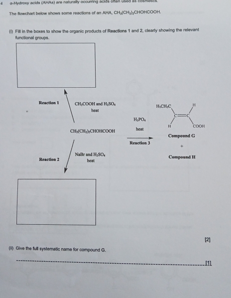 4 g -Hydroxy acids (AHAs) are naturally occurring acids often used as 8smatiz
The flowchart below shows some reactions of an AHA, CH_3(CH_2) CHOHCOOH. 
(i) Fill in the boxes to show the organic products of Reactions 1 and 2, clearly showing the relevant 
functional groups. 
Reaction 1 CH_3COOH and H_2SO_4 H₁CH₁C H
heat
C
H_3PO_4
CH_3(CH_2)_2 CHOHCOOH heat H COOH 
Compound G
Reaction 3 +
NaBr and H_2SO_4
Reaction 2 heat Compound H
[2] 
(ii) Give the full systematic name for compound G. 
_ 
[1]