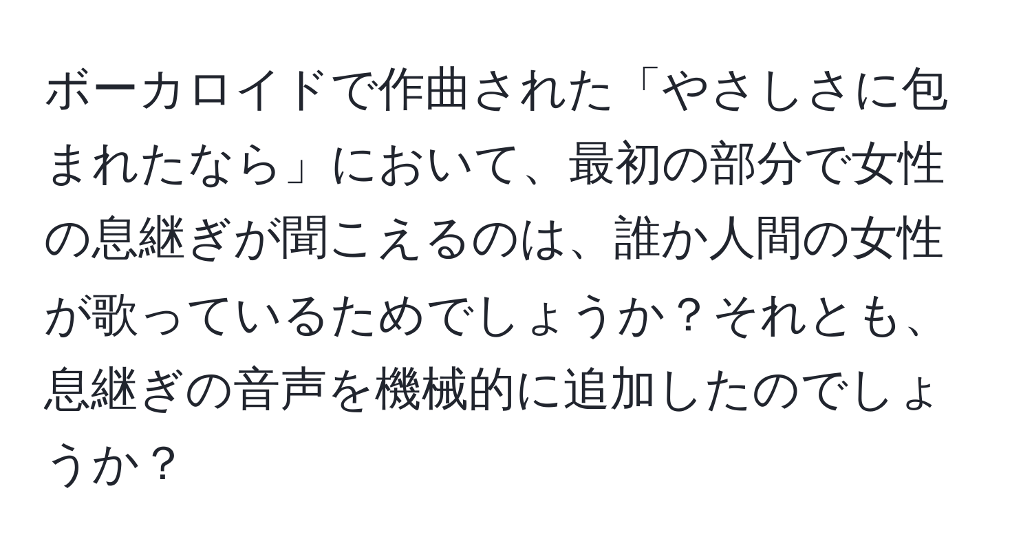 ボーカロイドで作曲された「やさしさに包まれたなら」において、最初の部分で女性の息継ぎが聞こえるのは、誰か人間の女性が歌っているためでしょうか？それとも、息継ぎの音声を機械的に追加したのでしょうか？