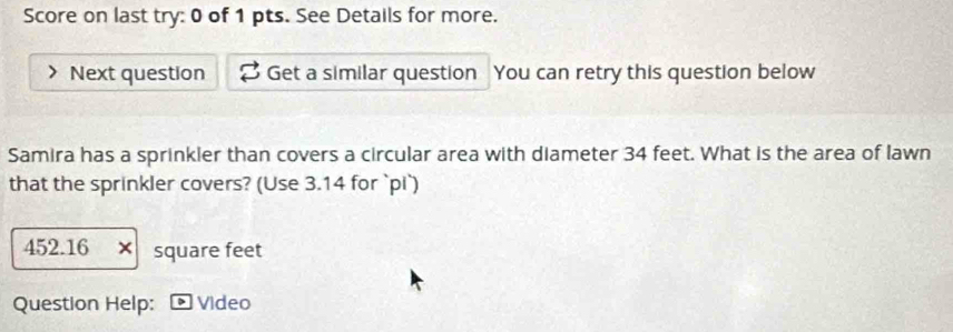 Score on last try: 0 of 1 pts. See Details for more. 
Next question Get a similar question You can retry this question below 
Samira has a sprinkler than covers a circular area with diameter 34 feet. What is the area of lawn 
that the sprinkler covers? (Use 3.14 for `pi`)
452.16 x square feet
Question Help: Video