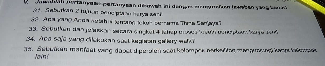 Jawablah pertanyaan-pertanyaan dibawah ini dengan menguraikan jawaban yang benar! 
31. Sebutkan 2 tujuan penciptaan karya seni! 
32. Apa yang Anda ketahui tentang tokoh bernama Tisna Sanjaya? 
33. Sebutkan dan jelaskan secara singkat 4 tahap proses kreatif penciptaan karya seni! 
34. Apa saja yang dilakukan saat kegiatan gallery walk? 
35. Sebutkan manfaat yang dapat diperoleh saat kelompok berkeliling mengunjungi karya kelompok 
lain!