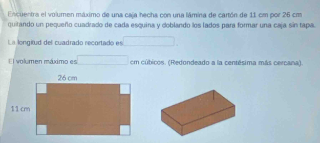 Encuentra el volumen máximo de una caja hecha con una lámina de cartón de 11 cm por 26 cm
quitando un pequeño cuadrado de cada esquina y doblando los lados para formar una caja sin tapa. 
La longitud del cuadrado recortado es □. 
El volumen máximo es □ cm cúbicos. (Redondeado a la centésima más cercana).