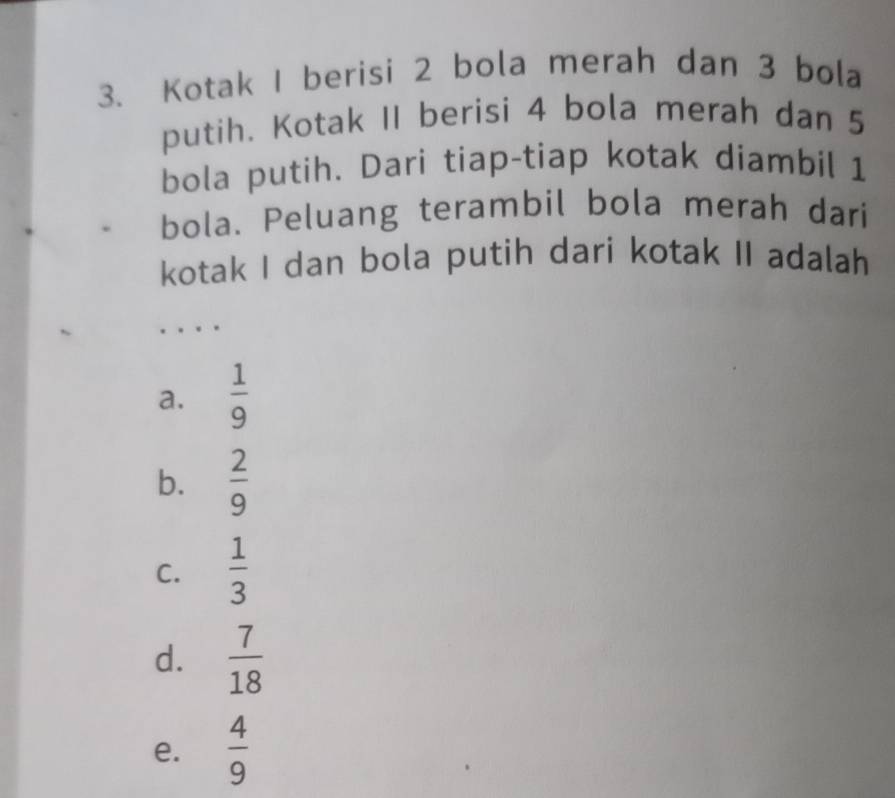 Kotak I berisi 2 bola merah dan 3 bola
putih. Kotak II berisi 4 bola merah dan 5
bola putih. Dari tiap-tiap kotak diambil 1
bola. Peluang terambil bola merah dari
kotak I dan bola putih dari kotak II adalah
a.  1/9 
b.  2/9 
C.  1/3 
d.  7/18 
e.  4/9 