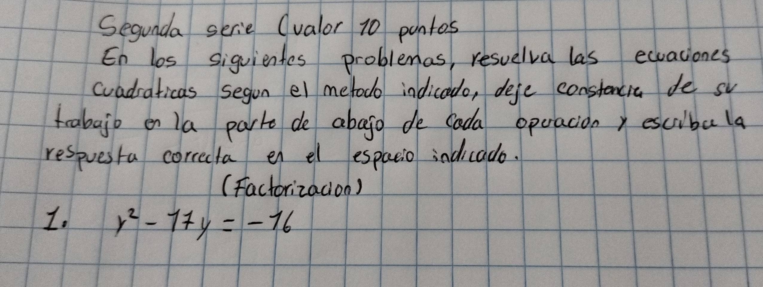 Segunda serie (valor 10 pantos 
En los siguientes problemas, resuelva las eqaciones 
cvadraticas segon el metodo indicedo, defe constencia de sv 
trabajb en la part de abego de cada operacion, escibala 
respuesta correcta en el espacio indicado. 
(Factorizadion) 
1.
y^2-17y=-16