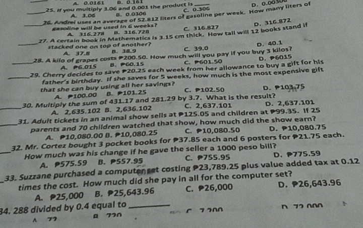 A. 0.0161 B. 0.161
25. If you multiply 3.06 and 0.001 the product is
A. 3.06 B. 0.0306 C. 0.306 D. 0.00 100
_26. Andrei uses an average of 52.812 liters of gasoline per week. How many liters of
gasoline will be used in G weeks? C. 316.827
_27. A certain book in Mathematics is 3.15 cm thick. How tall will 12 books stand if D. 316.872
A 316.278 B. 316.728
stacked one on top of another?
A. 37.8 B. 38.9 C. 39,0
_28. A kilo of grapes costs 200.50. How much will you pay if you buy 3 kilos? D. 40.1
A. P6.015 B、PGO.15 C. P601.50 D. P6015
_29. Cherry decides to save 20.25 each week from her allowance to buy a gift for his
_father's birthday. If she saves for 5 weeks, how much is the most expensive gift
that she can buy using all her savings? C. P102.50 D.P103.75
A. 100.00 B. 101.25
_
30. Multiply the sum of 431.17 and 281.29 by 3.7. What is the result?
A. 2,635.102 B. 2,636.102 C. 2,637.101 D. 2,637.101
31. Adult tickets in an animal show sells at 125.05 and children at 99.35. If 25
_parents and 70 children watched that show, how much did the show earn?
A. P10,080.00 B. P10,080.25 C. P10,080.50 D. P10,080.75
_
32. Mr. Cortez bought 3 pocket books for 37.85 each and 6 posters for 21.75 each.
How much was his change if he gave the seller a 1000 peso bill?
A. 575.59 B. PS57.95 C. 755.95 D. 775.59
_
33. Suzzane purchased a computer set costing 23,789.25 plus value added tax at 0.12
times the cost. How much did she pay in all for the computer set?
A. P25,000 B. 25,643.96 C. 26,000 D. 26,643.96
34. 288 divided by 0.4 equal to_ n 72 000
A 77 A 770 85 7 200